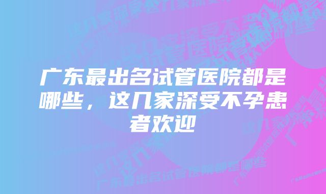 广东最出名试管医院都是哪些,这几家深受不孕患者欢迎