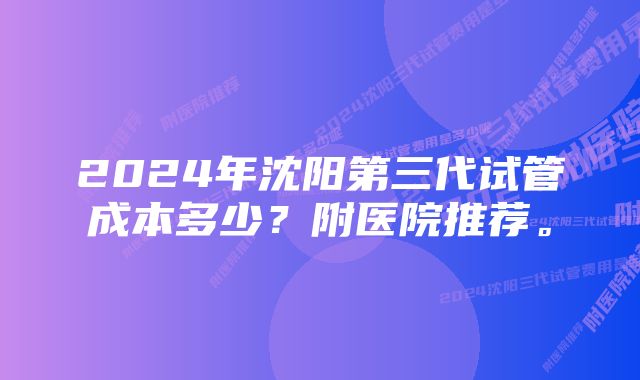 2024年沈阳第三代试管成本多少?附医院推荐。