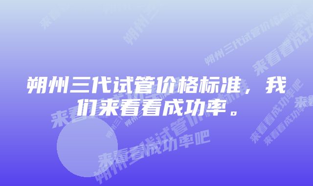 朔州三代试管价格标准,我们来看看成功率。