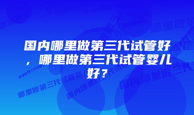 国内哪里做第三代试管好,哪里做第三代试管婴儿好?