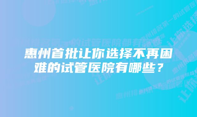 惠州首批让你选择不再困难的试管医院有哪些?