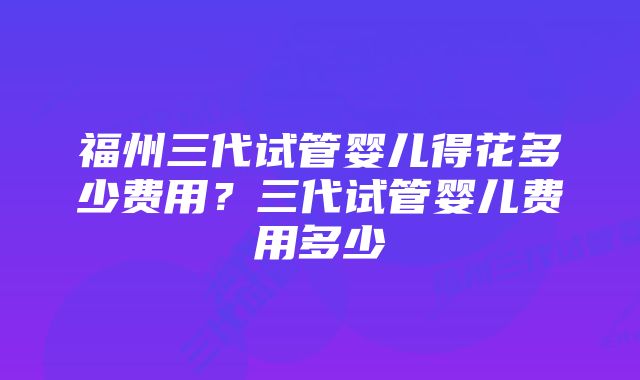 福州三代试管婴儿得花多少费用？三代试管婴儿费用多少