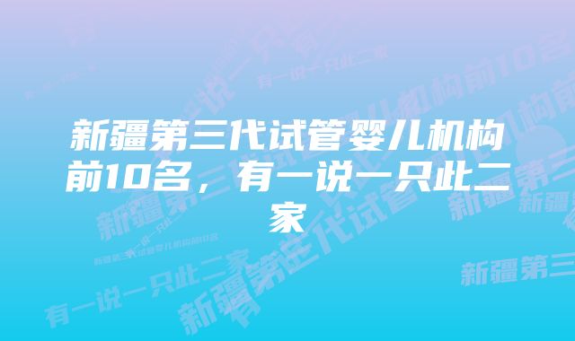 新疆第三代试管婴儿机构前10名,有一说一只此二家