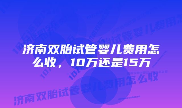 济南双胎试管婴儿费用怎么收,10万还是15万