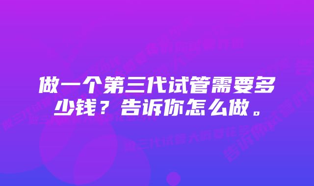 做一个第三代试管需要多少钱?告诉你怎么做。