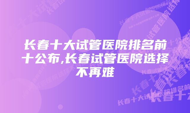 长春十大试管医院排名前十公布,长春试管医院选择不再难