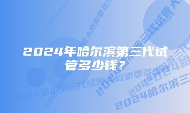 2024年哈尔滨第三代试管多少钱?