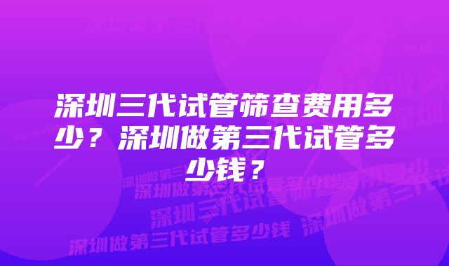 深圳三代试管筛查费用多少?深圳做第三代试管多少钱?