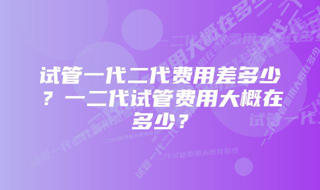 试管一代二代费用差多少?一二代试管费用大概在多少?