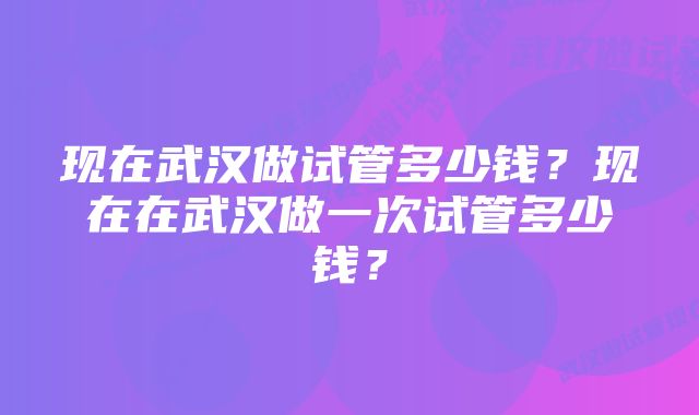 现在武汉做试管多少钱?现在在武汉做一次试管多少钱?