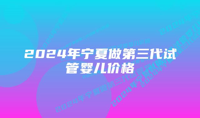 2024年宁夏做第三代试管婴儿价格