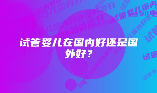 试管婴儿在国内好还是国外好?