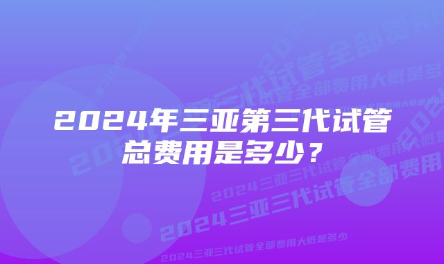 2024年三亚第三代试管总费用是多少？