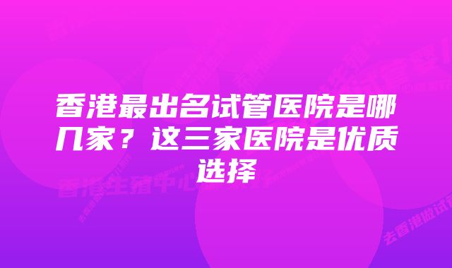 香港最出名试管医院是哪几家?这三家医院是优质选择