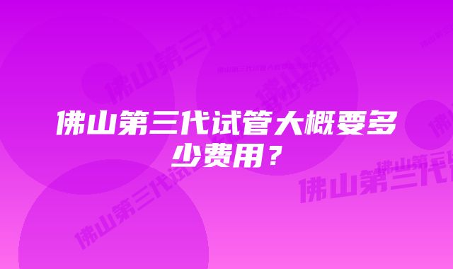 佛山第三代试管大概要多少费用?