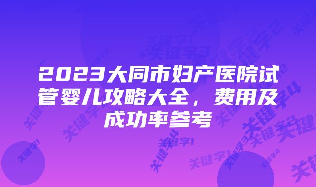 2023大同市妇产医院试管婴儿攻略大全,费用及成功率参考