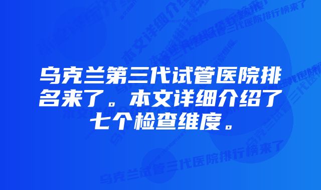 乌克兰第三代试管医院排名来了。本文详细介绍了七个检查维度。