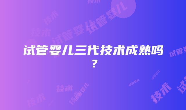 试管婴儿三代技术成熟吗?