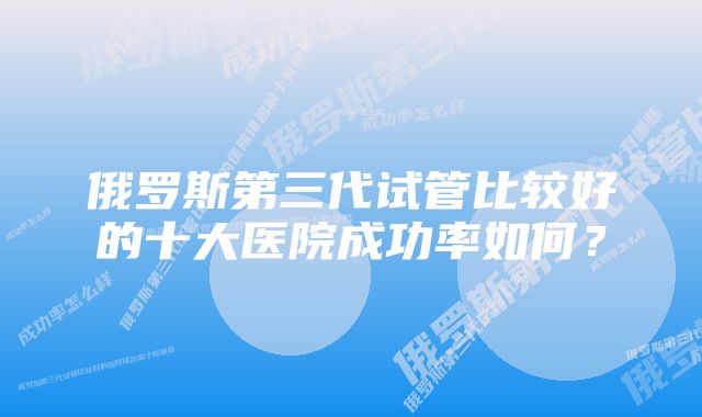 俄罗斯第三代试管比较好的十大医院成功率如何?