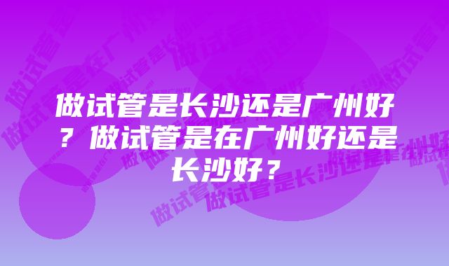 做试管是长沙还是广州好?做试管是在广州好还是长沙好?