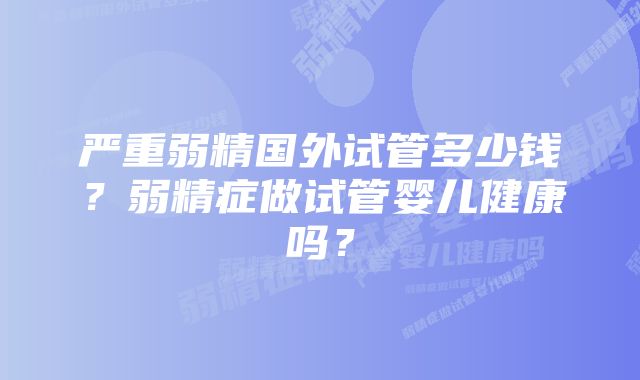 严重弱精国外试管多少钱?弱精症做试管婴儿健康吗?