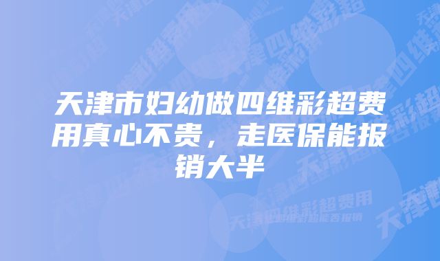 天津市妇幼做四维彩超费用真心不贵,走医保能报销大半