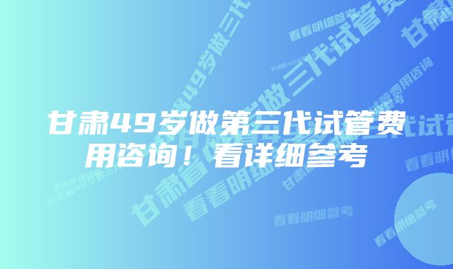 甘肃49岁做第三代试管费用咨询!看详细参考