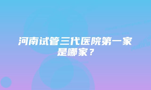 河南试管三代医院第一家是哪家?