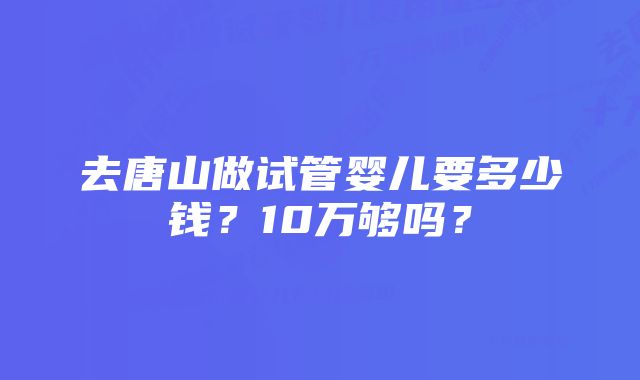 去唐山做试管婴儿要多少钱?10万够吗?