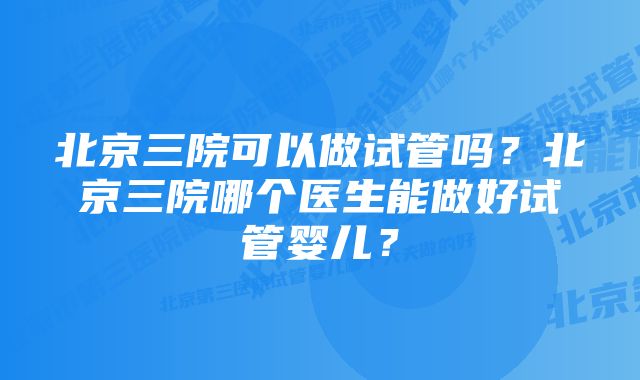 北京三院可以做试管吗?北京三院哪个医生能做好试管婴儿?