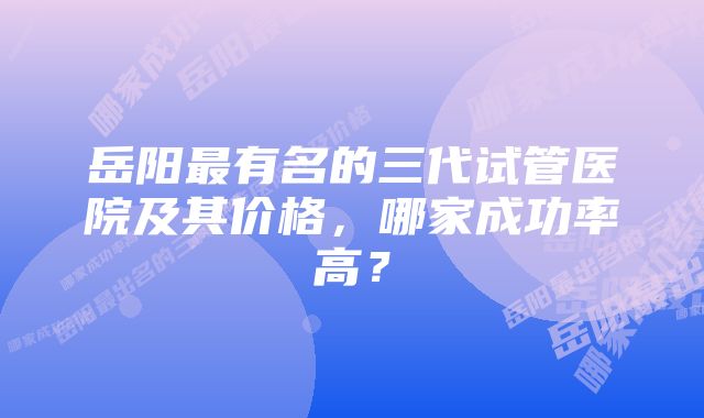 岳阳最有名的三代试管医院及其价格,哪家成功率高?