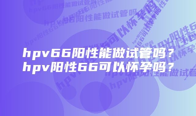 hpv66阳性能做试管吗?hpv阳性66可以怀孕吗?