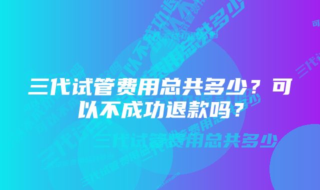 三代试管费用总共多少?可以不成功退款吗?