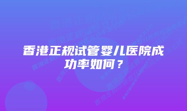 香港正规试管婴儿医院成功率如何?