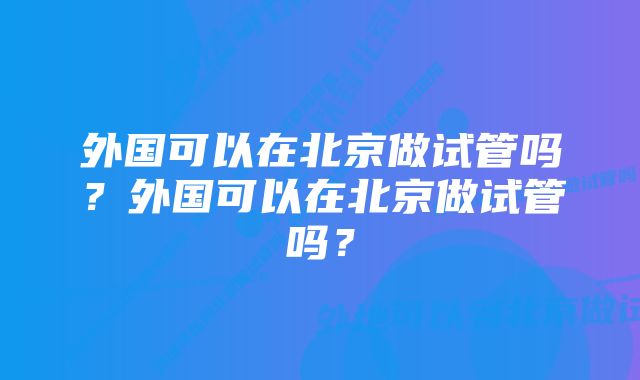 外国可以在北京做试管吗?外国可以在北京做试管吗?