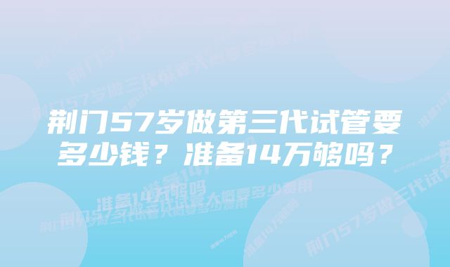 荆门57岁做第三代试管要多少钱?准备14万够吗?
