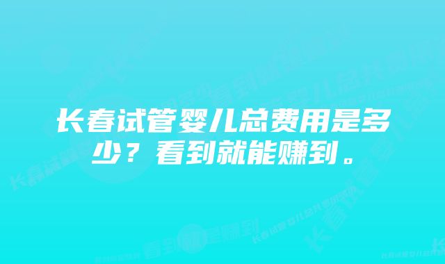 长春试管婴儿总费用是多少?看到就能赚到。