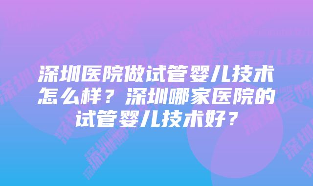 深圳医院做试管婴儿技术怎么样?深圳哪家医院的试管婴儿技术好?