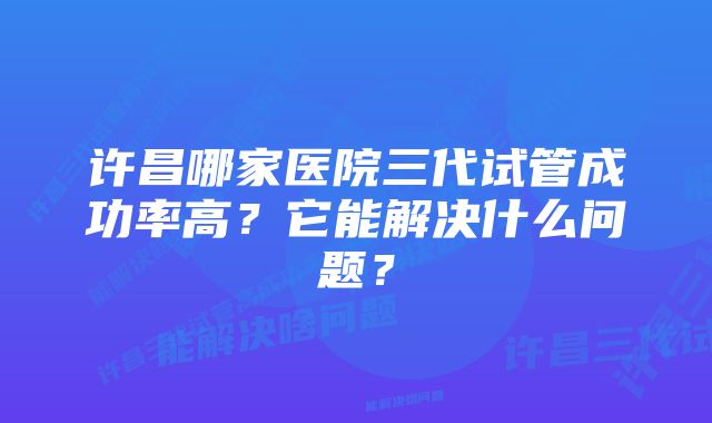 许昌哪家医院三代试管成功率高?它能解决什么问题?