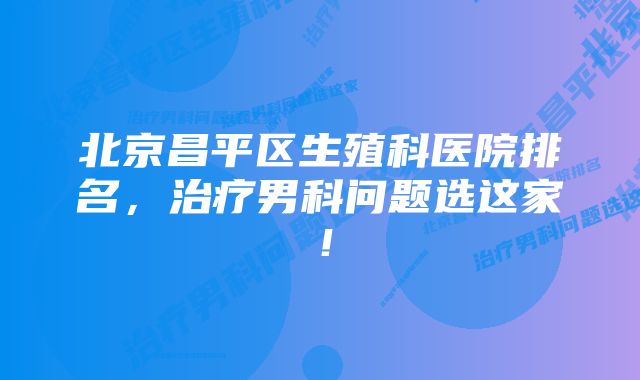 北京昌平区生殖科医院排名,治疗男科问题选这家!