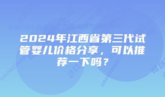 2024年江西省第三代试管婴儿价格分享,可以推荐一下吗?