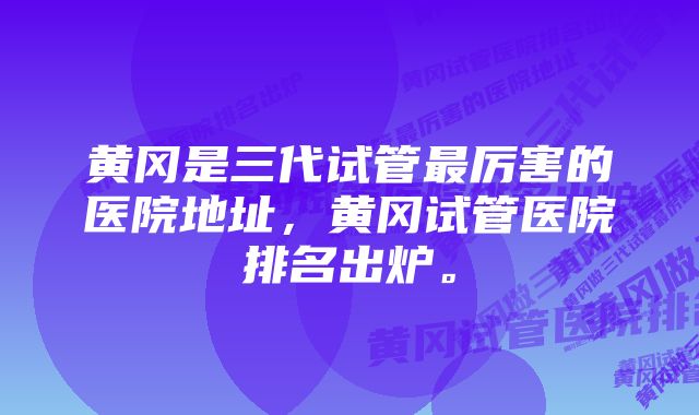 黄冈是三代试管最厉害的医院地址,黄冈试管医院排名出炉。