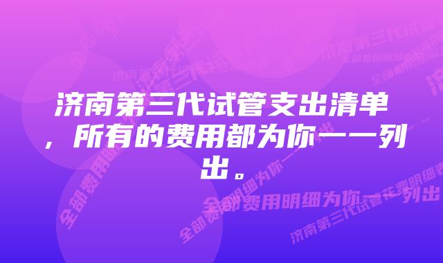 济南第三代试管支出清单,所有的费用都为你一一列出。