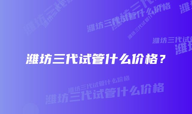 潍坊三代试管什么价格?