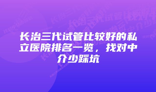 长治三代试管比较好的私立医院排名一览,找对中介少踩坑