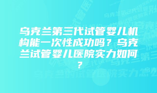 乌克兰第三代试管婴儿机构能一次性成功吗?乌克兰试管婴儿医院实力如何?