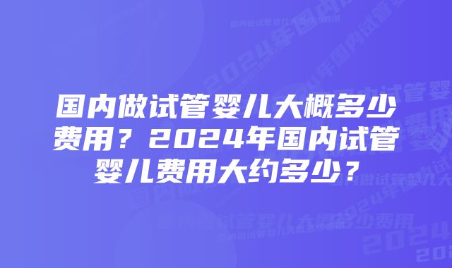 国内做试管婴儿大概多少费用?2024年国内试管婴儿费用大约多少?