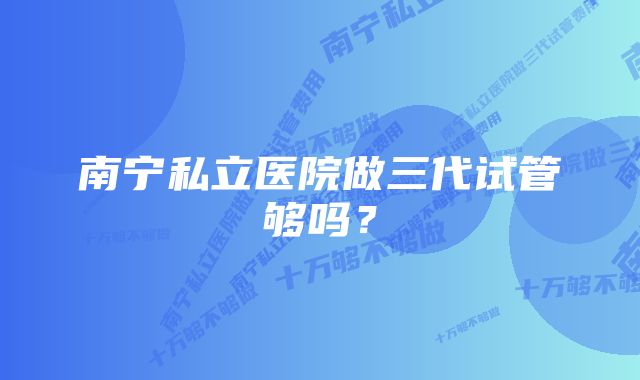 南宁私立医院做三代试管够吗?