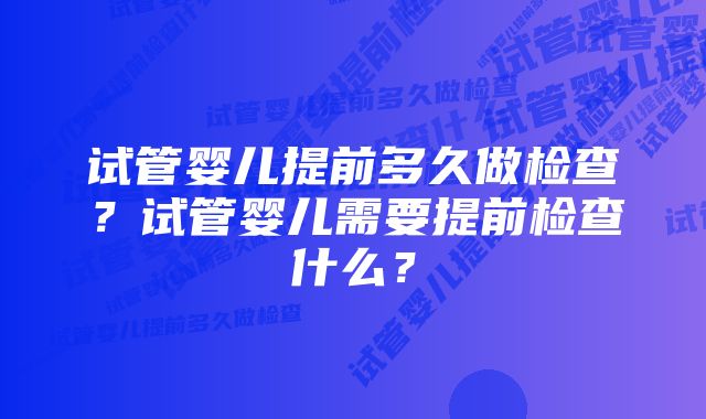 试管婴儿提前多久做检查?试管婴儿需要提前检查什么?
