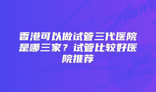 香港可以做试管三代医院是哪三家?试管比较好医院推荐